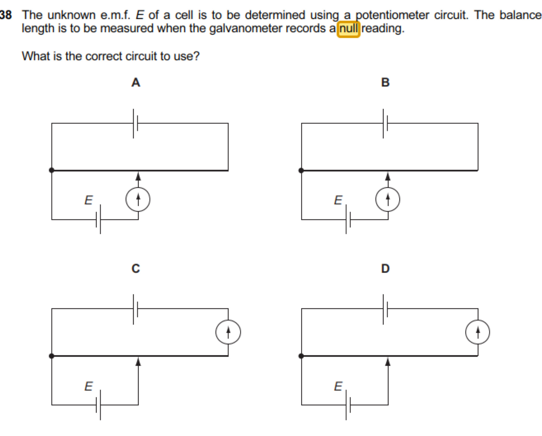 The unknown e.m.f. E of a cell is to be determined using a potentiometer circuit. The balance 
length is to be measured when the galvanometer records a null reading. 
What is the correct circuit to use? 
A 
B 
C 
D