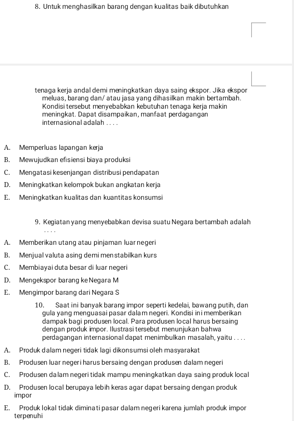 Untuk menghasilkan barang dengan kualitas baik dibutuhkan
tenaga kerja andal demi meningkatkan daya saing ekspor. Jika ekspor
meluas, barang dan/ atau jasa yang dihasilkan makin bertambah.
Kondisi tersebut menyebabkan kebutuhan tenaga kerja makin
meningkat. Dapat disampaikan, manfaat perdagangan
internasional adalah . . . .
A. Memperluas lapangan kerja
B. Mewujudkan efısiensi biaya produksi
C. Mengatasi kesenjangan distribusi pendapatan
D. Meningkatkan kelompok bukan angkatan kerja
E. Meningkatkan kualitas dan kuantitas konsumsi
9. Kegiatan yang menyebabkan devisa suatu Negara bertambah adalah
A. Memberikan utang atau pinjaman luar negeri
B. Menjual valuta asing demi menstabilkan kurs
C. Membiayai duta besar di luar negeri
D. Mengekspor barang ke Negara M
E. Mengimpor barang dari Negara S
10. Saat ini banyak barang impor seperti kedelai, bawang putih, dan
gula yang menguasai pasar dalam negeri. Kondisi ini memberikan
dampak bagi produsen local. Para produsen local harus bersaing
dengan produk impor. Ilustrasi tersebut menunjukan bahwa
perdagangan internasional dapat menimbulkan masalah, yaitu . . . .
A. Produk dalam negeri tidak lagi dikonsumsi oleh masyarakat
B. Produsen luar negeri harus bersaing dengan produsen dalam negeri
C. Produsen dalam negeri tidak mampu meningkatkan daya saing produk local
D. Produsen local berupaya lebih keras agar dapat bersaing dengan produk
impor
E. Produk lokal tidak diminati pasar dalam negeri karena jumlah produk impor
terpenuhi