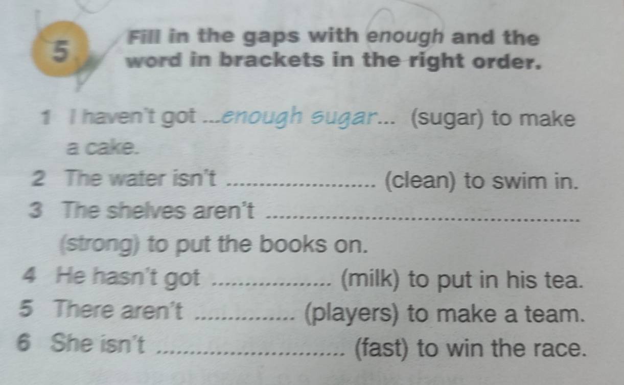 Fill in the gaps with enough and the
5 word in brackets in the right order. 
1 I haven't got ...enough sugar... (sugar) to make 
a cake. 
2 The water isn't _(clean) to swim in. 
3 The shelves aren't_ 
(strong) to put the books on. 
4 He hasn't got _(milk) to put in his tea. 
5 There aren't _(players) to make a team. 
6 She isn't_ 
(fast) to win the race.