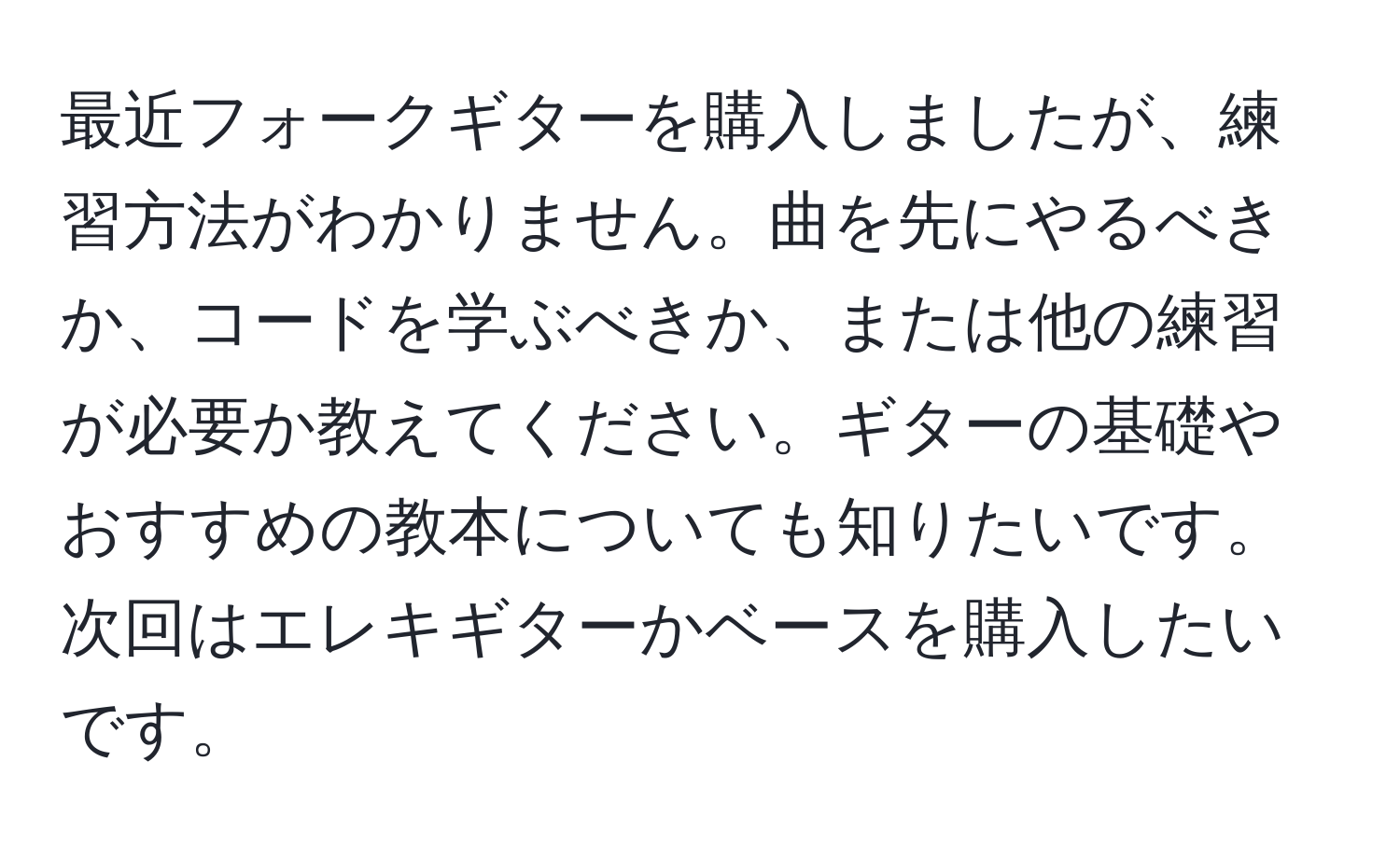 最近フォークギターを購入しましたが、練習方法がわかりません。曲を先にやるべきか、コードを学ぶべきか、または他の練習が必要か教えてください。ギターの基礎やおすすめの教本についても知りたいです。次回はエレキギターかベースを購入したいです。