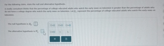 For the following claim, state the null and alternative hypothesis. 
A media consultant thinks that the percentage of college-educated adults who watch the early news on television is greater than the percentage of adults who 
do not have a college degree who watch the early news on television. Let P_1 represent the percentage of college-educated adults who watch the early news on 
television. 
The null hypothesis is H_0:□ □ □ >□ □ =□
The alternative hypothesis is H_1 □ != □
× 5