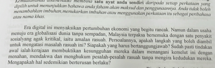 Remidianandd alkenenaaki mémbina satu ayat anda sendiri daripada setiap perkataan yang 
dipilih untuk menunjukkan bahawa anda faham akan maksud dan penggunaannya. Anda tidak boleh 
menambahkan imbuhan,menukarkan imbuhan atau menggunakan perkataan itu sebagai peribahasa 
atau nama khas. 
Era digital ini menyaksikan pertumbuhan ekonomi yang begitu rancak. Namun dalam usaha 
menuju era globalisasi dunia tanpa sempadan, Malaysia terpaksa bersemuka dengan satu penyakit 
sosialyang agak kritikal, iaitu amalan rasuah. Persoalannya, apakah langkah yang bolch diambil 
untuk mengatasi masalah rasuah ini? Siapakah yang harus bertanggungjawab? Šudah pasti tindakan 
awal ialah kerajaan membuktikan kesungguhan mereka dalam menangani kemelut ini dengan 
menahan, mendakwa dan menghukum pesalah-pesalah rasuah tanpa mengira kedudukan mereka. 
Mengapakah hal sedemikian berterusan berlaku?