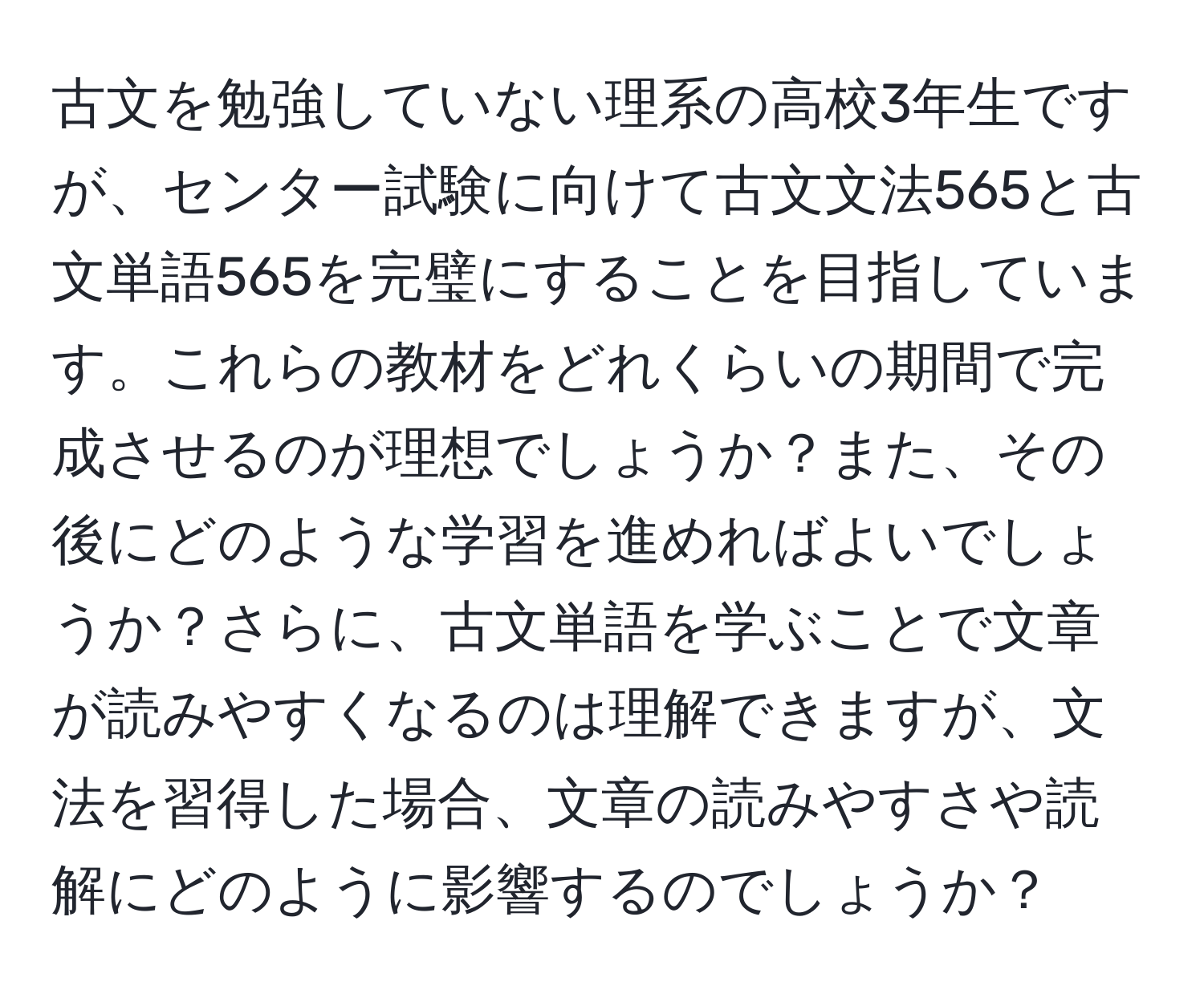 古文を勉強していない理系の高校3年生ですが、センター試験に向けて古文文法565と古文単語565を完璧にすることを目指しています。これらの教材をどれくらいの期間で完成させるのが理想でしょうか？また、その後にどのような学習を進めればよいでしょうか？さらに、古文単語を学ぶことで文章が読みやすくなるのは理解できますが、文法を習得した場合、文章の読みやすさや読解にどのように影響するのでしょうか？