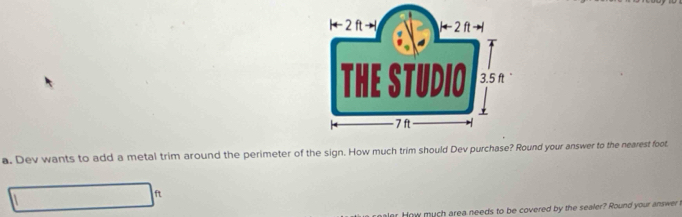 Dev wants to add a metal trim around the perimeter of the sign. How much trim should Dev purchase? Round your answer to the nearest foot
ft
r How much area needs to be covered by the sealer? Round your answer t