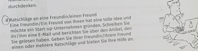 durchdenken. 
d Ratschläge an eine Freundin/einen Freund 
Eine Freundin/Ein Freund von Ihnen hat eine tolle Idee und 
möchte ein Start-up-Unternehmen gründen. Schreiben Sie 
ihr/ihm eine E-Mail und berichten Sie über den Artikel, den 
Sie gelesen haben. Geben Sie Ihrer Freundin/Ihrem Freund 
einen oder mehrere Ratschläge und bieten Sie Ihre Hilfe an.