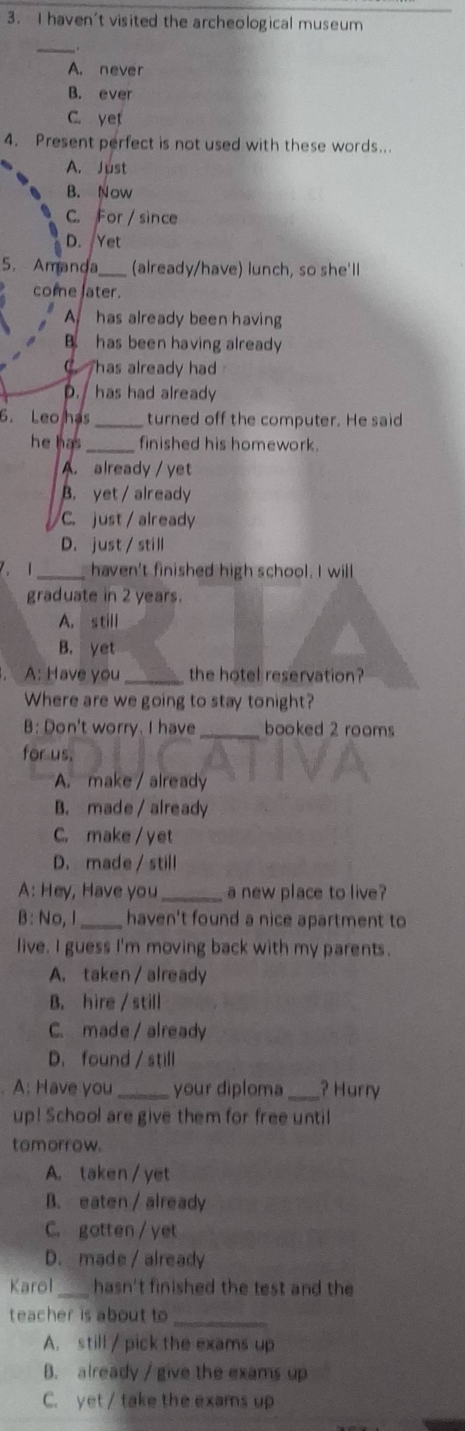 haven't visited the archeological museum
_
A. never
B. ever
C. yet
4. Present perfect is not used with these words..
A. Just
B. Now
C. For / since
D. Yet
5. Amanda_ (already/have) lunch, so she'll
come later.
A has already been having
B. has been having already
C Thas already had
D. has had already
6. Leo has _turned off the computer. He said
he has_ finished his homework.
A. already / yet
B. yet/ already
C. just / already
D. just / still
7、 1_ haven't finished high school. I will
graduate in 2 years.
A. still
B. yet
A: Have you _the hotel reservation?
Where are we going to stay tonight?
B: Don't worry. I have _booked 2 rooms
for us.
A. make / already
B. made / already
C. make / yet
D. made / still
A: Hey, Have you _a new place to live?
B: No, l_ haven't found a nice apartment to
live. I guess I'm moving back with my parents.
A. taken / already
B. hire / still
C. made/already
D.found / still
A: Have you _your diploma_ ? Hurry
up! School are give them for free until
tomorrow.
A. taken / yet
B. eaten / already
C. gotten / yet
D. made / already
Karol _hasn't finished the test and the
teacher is about to _
A. still / pick the exams up
B. already / give the exams up
C. yet / take the exams up