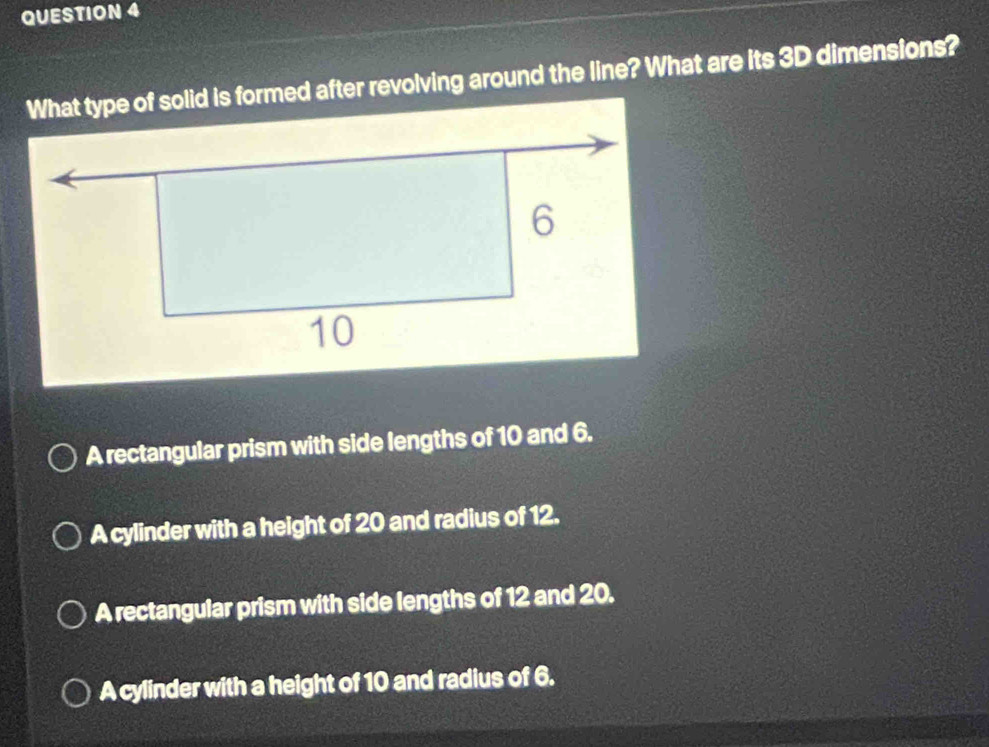 What type of solid is formed after revolving around the line? What are its 3D dimensions?
A rectangular prism with side lengths of 10 and 6.
A cylinder with a height of 20 and radius of 12.
A rectangular prism with side lengths of 12 and 20.
A cylinder with a height of 10 and radius of 6.