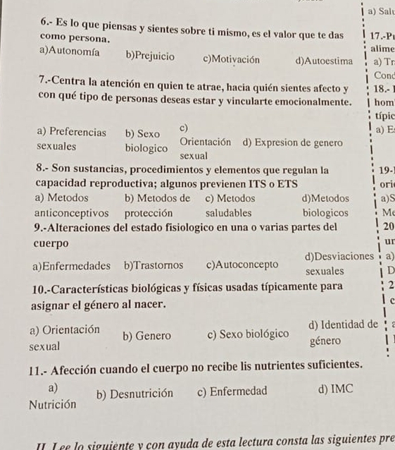 Sal
6.- Es lo que piensas y sientes sobre ti mismo, es el valor que te das
como persona. 17.-P
alime
a)Autonomía b)Prejuicio c)Motivación d)Autoestima a) Tr
Cond
7.-Centra la atención en quien te atrae, hacia quién sientes afecto y 18.- 1
con qué tipo de personas deseas estar y vincularte emocionalmente. hom
típic
a) Preferencias b) Sexo c) a) E
Orientación d) Expresion de genero
sexuales biologico sexual
8.- Son sustancias, procedimientos y elementos que regulan la 19-
capacidad reproductiva; algunos previenen ITS o ETS ori
a) Metodos b) Metodos de c) Metodos d)Metodos a)S
anticonceptivos protección saludables biologicos M
9.-Alteraciones del estado fisiologico en una o varias partes del 20
cuerpo
ur
d)Desviaciones a)
a)Enfermedades b)Trastornos c)Autoconcepto sexuales D
10.-Características biológicas y físicas usadas típicamente para 2
asignar el género al nacer. c
a) Orientación b) Genero c) Sexo biológico d) Identidad de .
sexual género
11.- Afección cuando el cuerpo no recibe lis nutrientes suficientes.
a) b) Desnutrición c) Enfermedad d) IMC
Nutrición
Lee la siguiente y con ayuda de esta lectura consta las siguientes pre