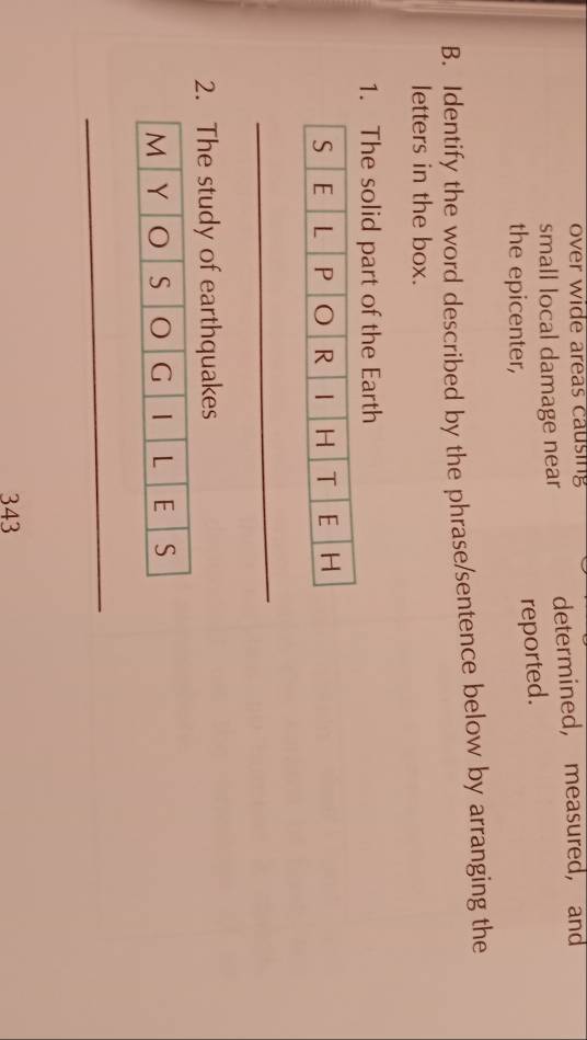 over wide areas causing 
small local damage near determined, measured, and 
the epicenter, 
reported. 
B. Identify the word described by the phrase/sentence below by arranging the 
letters in the box. 
1. The solid part of the Earth 
_ 
2. The study of earthquakes 
M Y O S G 1 L E S 
_ 
343