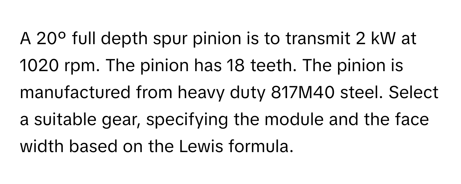 A 20º full depth spur pinion is to transmit 2 kW at 1020 rpm. The pinion has 18 teeth. The pinion is manufactured from heavy duty 817M40 steel. Select a suitable gear, specifying the module and the face width based on the Lewis formula.