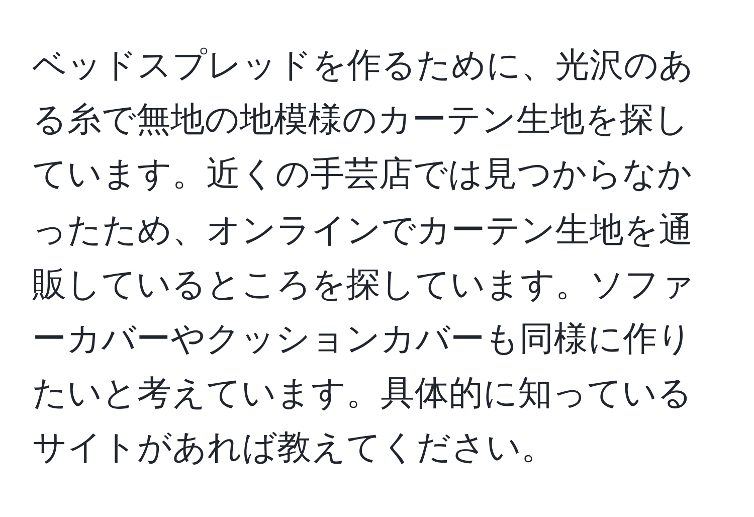 ベッドスプレッドを作るために、光沢のある糸で無地の地模様のカーテン生地を探しています。近くの手芸店では見つからなかったため、オンラインでカーテン生地を通販しているところを探しています。ソファーカバーやクッションカバーも同様に作りたいと考えています。具体的に知っているサイトがあれば教えてください。