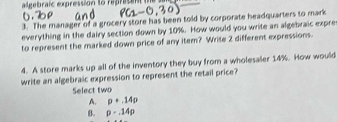 algebraic expression to represant the s 
3. The manager of a grocery store has been told by corporate headquarters to mark
everything in the dairy section down by 10%. How would you write an algebraic expre
to represent the marked down price of any item? Write 2 different expressions.
4. A store marks up all of the inventory they buy from a wholesaler 14%. How would
write an algebraic expression to represent the retail price?
Select two
A. p+14p
B. p=.14p