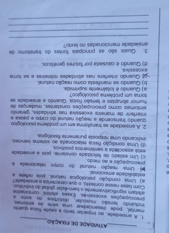 ATIVIDADE DE FIXAÇÃO
_
1. A ansiedade, ao impactar tanto a saúde física quanto
mental, pode desencadear uma série de sintomas.
incluindo tensão muscular, distúrbios do sono e
preocupações excessivas. Esses efeitos combinados
afetam significativamente o bem-éstar global do indivíduo.
Com base nesse contexto, o que caracteriza a ansiedade?
a) Uma condição psicológica natural, pois reflete a
e
estabilidade emocional.
Uma reação natural do corpo relacionada à
preocupação e ao medo.
1
c) Um estado de felicidade constante, pois a ansiedade
está associada a sentimentos positivos.
S d) Uma condição física relacionada ao sistema nervoso,
indicando uma resposta puramente fisiológica.
2. A ansiedade se transforma em um problema psicológico
quando transcende a reação natural do corpo e passa a
interferir de maneira excessiva nas atividades, gerando
sintomas como preocupações constantes, mudanças de
humor abruptas e tensão física. Quando a ansiedade se
torna um problema psicológico?
a) Quando é totalmente suprimida.
b) Quando se manifesta como reação natural.
Quando interfere nas atividades rotineiras e se toma
excessiva.
d) Quando é causada por fatores genéticos.
3. Quais são as principais fontes do transtomo de
ansiedade mencionadas no texto?
_
_
_
_