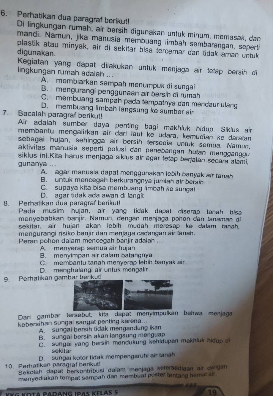 Perhatikan dua paragraf berikut!
Di lingkungan rumah, air bersih digunakan untuk minum, memasak, dan
mandi. Namun, jika manusia membuang limbah sembarangan, seperti
plastik atau minyak, air di sekitar bisa tercemar dan tidak aman untuk
digunakan.
Kegiatan yang dapat dilakukan untuk menjaga air tetap bersih di
lingkungan rumah adalah ...
A. membiarkan sampah menumpuk di sungai
B. mengurangi penggunaan air bersih di rumah
C. membuang sampah pada tempatnya dan mendaur ulang
D. membuang limbah langsung ke sumber air
7. Bacalah paragraf berikut!
Air adalah sumber daya penting bagi makhluk hidup. Siklus air
membantu mengalirkan air dari laut ke udara, kemudian ke daratan
sebagai hujan, sehingga air bersih tersedia untuk semua. Namun,
aktivitas manusia seperti polusi dan penebangan hutan mengganggu
siklus ini.Kita harus menjaga siklus air agar tetap berjalan secara alami,
gunanya ...
A. agar manusia dapat menggunakan lebih banyak air tanah
B. untuk mencegah berkurangnya jumlah air bersih
C. supaya kita bisa membuang limbah ke sungai
D. agar tidak ada awan di langit
8. Perhatikan dua paragraf berikut!
Pada musim hujan, air yang tidak dapat diserap tanah bisa
menyebabkan banjir. Namun, dengan menjaga pohon dan tanaman di
sekitar, air hujan akan lebih mudah meresap ke dalam tanah,
mengurangi risiko banjir dan menjaga cadangan air tanah.
Peran pohon dalam mencegah banjir adalah ...
A. menyerap semua air hujan
B. menyimpan air dalam batangnya
C. membantu tanah menyerap lebih banyak air
D. menghalangi air untuk mengalir
9. Perhatikan gar berikut!
Dari gambar tersebut, kita dapat menyimpulkan bahwa menjaga
kebersihan sungai sangat penting karena...
A. sungai bersih tidak mengandung ikan
B. sungai bersih akan langsung menguap
C. sungai yang bersih mendukung kehidupan makhluk hidup 
sekitar
D. sungai kotor tidak mempengaruhi air tanah
10. Perhatikan paragraf berikut!
Sekolah dapat berkontribusi dalam menjaga ketersediaan air dengan
menyediakan tempat sampah dan membuat poster tentang hemat air.
¥KG KΟτα PADΑNG IΡAς KεLAS 5
19