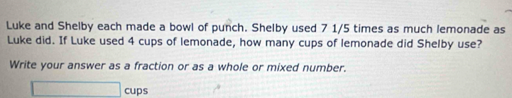 Luke and Shelby each made a bowl of punch. Shelby used 7 1/5 times as much lemonade as 
Luke did. If Luke used 4 cups of lemonade, how many cups of lemonade did Shelby use? 
Write your answer as a fraction or as a whole or mixed number.
□ cups