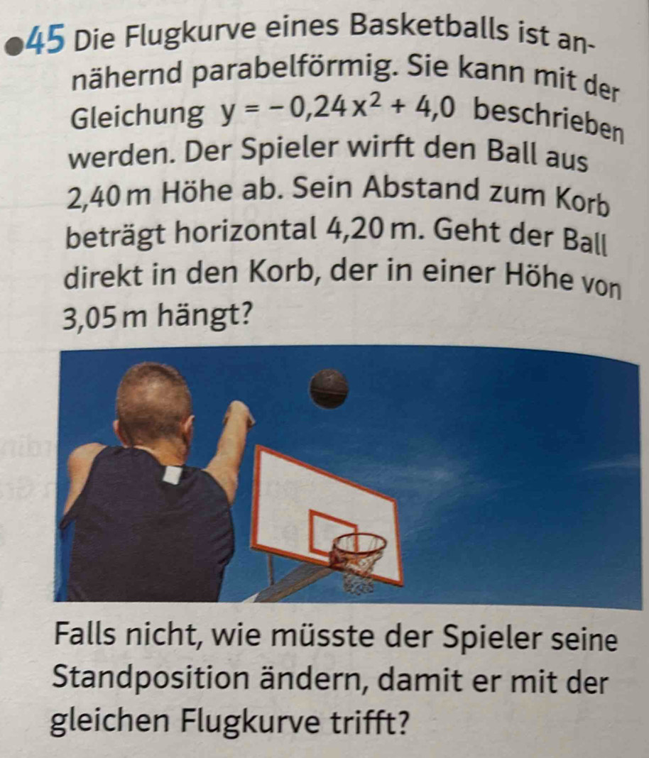 Die Flugkurve eines Basketballs ist an- 
nähernd parabelförmig. Sie kann mit der 
Gleichung y=-0,24x^2+4,0 beschrieben 
werden. Der Spieler wirft den Ball aus
2,40 m Höhe ab. Sein Abstand zum Korb 
beträgt horizontal 4,20 m. Geht der Ball 
direkt in den Korb, der in einer Höhe von
3,05 m hängt? 
Falls nicht, wie müsste der Spieler seine 
Standposition ändern, damit er mit der 
gleichen Flugkurve trifft?