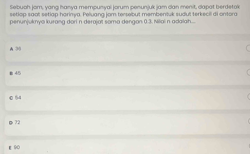 Sebuah jam, yang hanya mempunyai jarum penunjuk jam dan menit, dapat berdetak
setiap saat setiap harinya. Peluang jam tersebut membentuk sudut terkecil di antara
penunjuknya kurang dari n derajat sama dengan 0.3. Nilai n adalah....
A 36
B 45
c 54
D 72
E 90