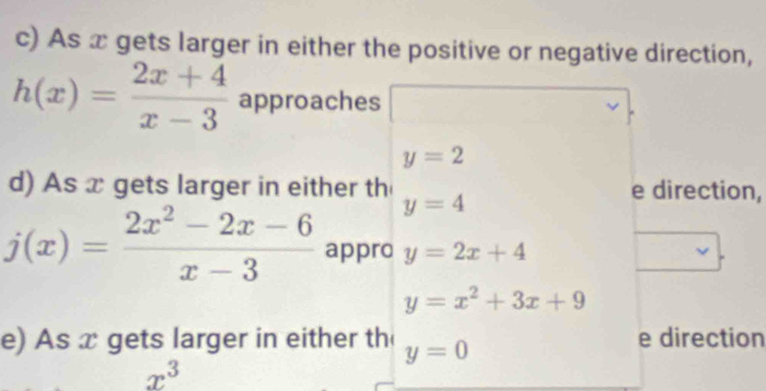 As x gets larger in either the positive or negative direction,
h(x)= (2x+4)/x-3  approaches
y=2
d) As x gets larger in either th e direction,
y=4
j(x)= (2x^2-2x-6)/x-3  appro y=2x+4
y=x^2+3x+9
e) As x gets larger in either th y=0 e direction
x^3