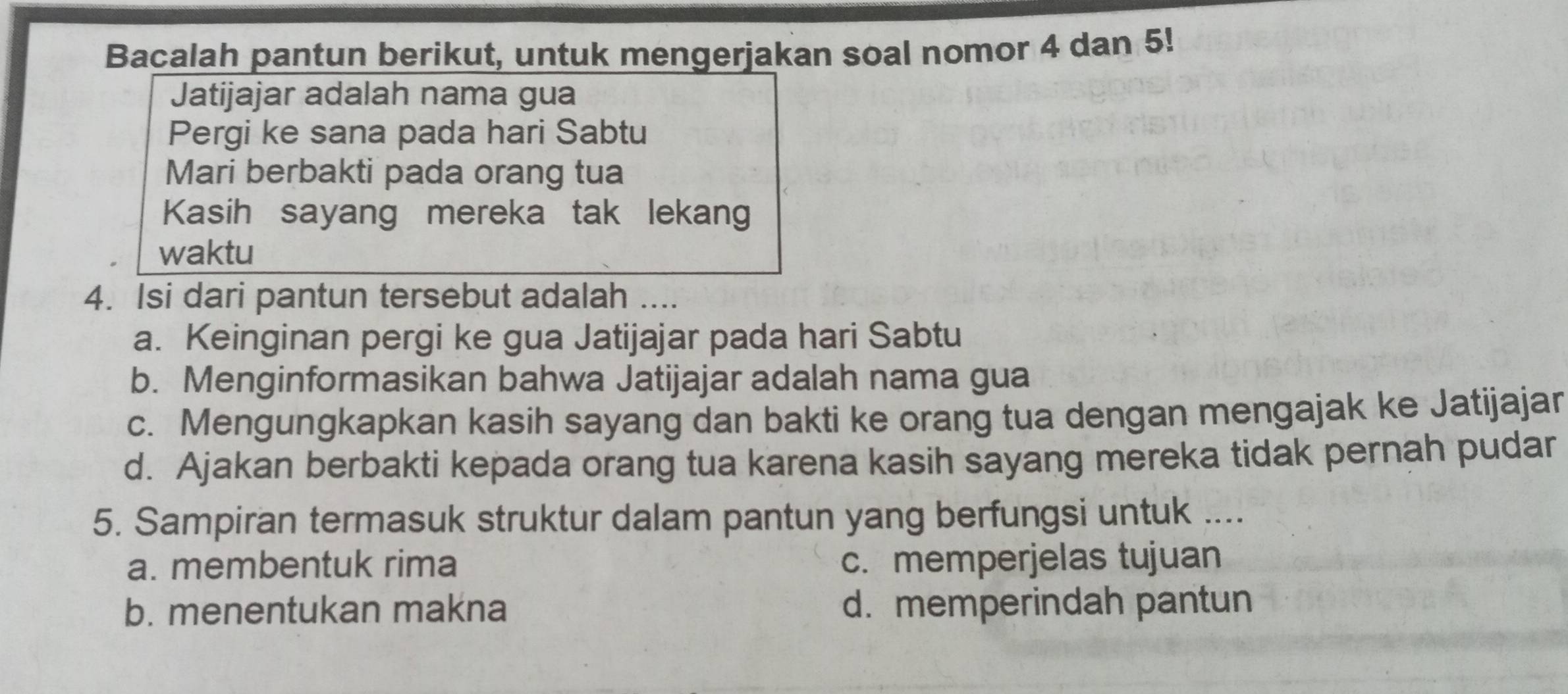 Bacalah pantun berikut, untuk mengerjakan soal nomor 4 dan 5!
Jatijajar adalah nama gua
Pergi ke sana pada hari Sabtu
Mari berbakti pada orang tua
Kasih sayang mereka tak lekang
waktu
4. Isi dari pantun tersebut adalah ....
a. Keinginan pergi ke gua Jatijajar pada hari Sabtu
b. Menginformasikan bahwa Jatijajar adalah nama gua
c. Mengungkapkan kasih sayang dan bakti ke orang tua dengan mengajak ke Jatijajar
d. Ajakan berbakti kepada orang tua karena kasih sayang mereka tidak pernah pudar
5. Sampiran termasuk struktur dalam pantun yang berfungsi untuk ....
a. membentuk rima c. memperjelas tujuan
b. menentukan makna d. memperindah pantun