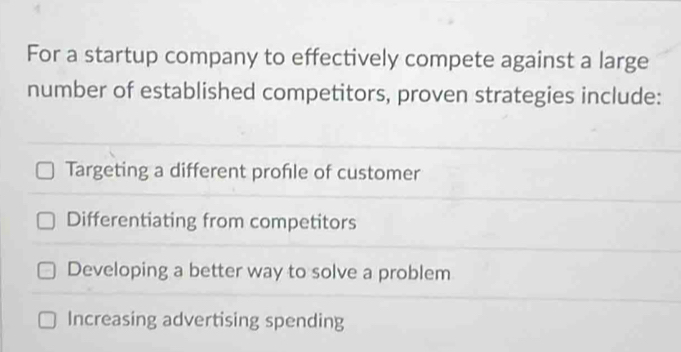 For a startup company to effectively compete against a large
number of established competitors, proven strategies include:
Targeting a different profile of customer
Differentiating from competitors
Developing a better way to solve a problem
Increasing advertising spending