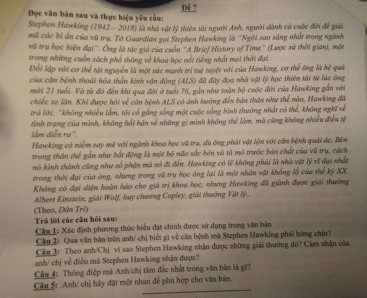 Đề 7
Đọc văn bản sau và thực hiện yêu cầu:
Stephen Hawking (1942 - 2018) là nhà vật lý thiên tài người Anh, người dành cả cuộc đời để giải
mã các bỉ ần của vũ trụ. Tờ Guardian gọi Stephen Hawking là ''Ngôi sao sáng nhất trong ngành
vũ trụ học hiện đại”. Ông là tác giả của cuốn “A Brief History of Time” (Lược sử thời gian), một
trong những cuốn sách phổ thông về khoa học nổi tiếng nhất mọi thời đại.
Đổi lập với cơ thể tật nguyền là một sức mạnh trí tuệ tuyệt vời của Hawking, cơ thể ông là hệ quả
của căn bệnh thoái hóa thần kinh vận động (ALS) đã đày đọa nhà vật lý học thiên tài từ lúc ông
mới 21 tuổi. Và từ đó đến khi qua đời ở tuổi 76, gần như toàn bộ cuộc đời của Hawking gắn với
chiếc xe lăn. Khi được hỏi về căn bệnh ALS có ảnh hưởng đến bản thân như thế nào, Hawking đã
trả lời: “không nhiều lắm, tôi cố gắng sống một cuộc sống bình thường nhất có thể, không nghĩ về
tình trạng của mình, không hối hận về những gì mình không thể làm, mà cũng không nhiều điều tệ
lắm diễn ra'.
Hawking có niềm say mê với ngành khoa học vũ trụ, dù ông phải vật lộn với căn bệnh quái ác. Bên
trong thân thể gần như bắt động là một bộ não sắc bén và tò mò trước bản chất của vũ trụ, cách
hó hình thành cũng như số phận mà nó đi đến. Hawking có lẽ không phải là nhà vật lý vĩ đại nhất
trong thời đại của ông, nhưng trong vũ trụ học ông lại là một nhân vật khổng lồ của thế kỷ XX.
Không có đại diện hoàn hảo cho giá trị khoa học, nhưng Hawking đã giành được giải thưởng
Albert Einstein, giải Wolf, huy chương Copley, giải thưởng Vật lý...
(Theo, Dân Trí)
Trả lời các câu hỏi sau:
Câu 1: Xác định phương thức biểu đạt chính được sử dụng trong văn bản
Câu 2: Qua văn bản trên anh/ chị biết gì về căn bệnh mà Stephen Hawking phải hứng chịu?
Câu 3: Theo anh/Chị vì sao Stephen Hawking nhận được những giải thưởng đó? Cảm nhận của
anh/ chị về điều mà Stephen Hawking nhận được?
Câu 4: Thông điệp mà Anh/chị tâm đắc nhất trong văn bản là gì?
Câu 5: Anh/ chị hãy đặt một nhan đề phù hợp cho văn bản.