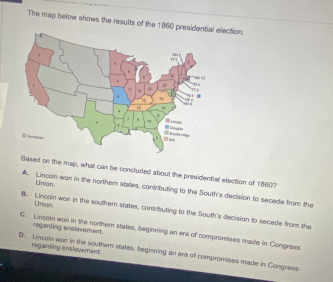 The map below shows the results of the 1860 preelection.
Based on the map, what can be concluded about the presidential election of 1860?
Union.
A. Lincoln won in the northern states, contributing to the South's decision to secede from the
Union.
B. Lincoln won in the southern states, contributing to the South's decision to secede from the
C. Lincoln won in the northern states, beginning an era of compromises made in Congress regarding enslavement.
regarding enslavement.
D. Lincoln won in the southern states, beginning an era of compromises made in Congress