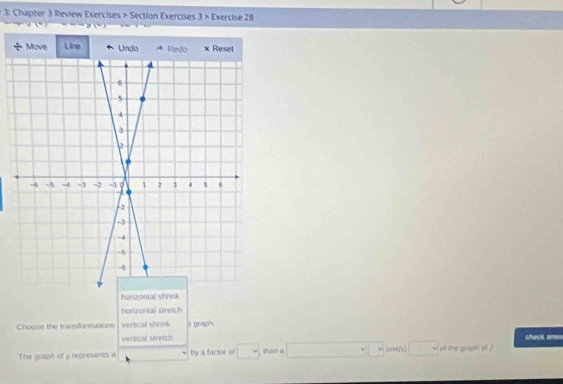 3: Chapter 3 Review Exercises > Section Exercises 3 > Exercise 28
horizontal shrink
horizontal stretch
Choose the transformasions vertical shrink = graph
verocal stretch check anss
The graph of @ represents a by a faczor of □ shen a □  untps □ of the graph of ?