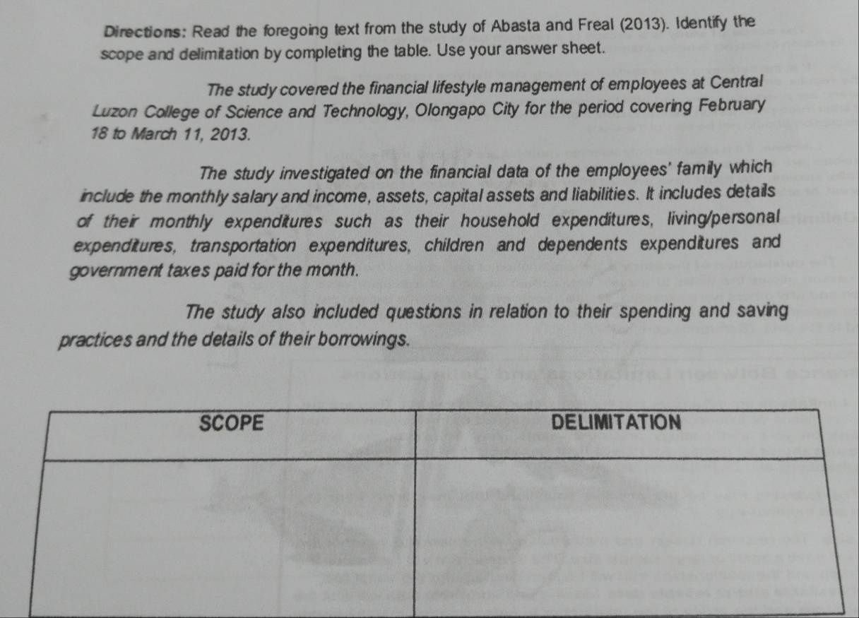 Directions: Read the foregoing text from the study of Abasta and Freal (2013). Identify the 
scope and delimitation by completing the table. Use your answer sheet. 
The study covered the financial lifestyle management of employees at Central 
Luzon College of Science and Technology, Olongapo City for the period covering February
18 to March 11, 2013. 
The study investigated on the financial data of the employees' family which 
include the monthly salary and income, assets, capital assets and liabilities. It includes details 
of their monthly expenditures such as their household expenditures, living/personal 
expenditures, transportation expenditures, children and dependents expenditures and 
government taxes paid for the month. 
The study also included questions in relation to their spending and saving 
practices and the details of their borrowings.