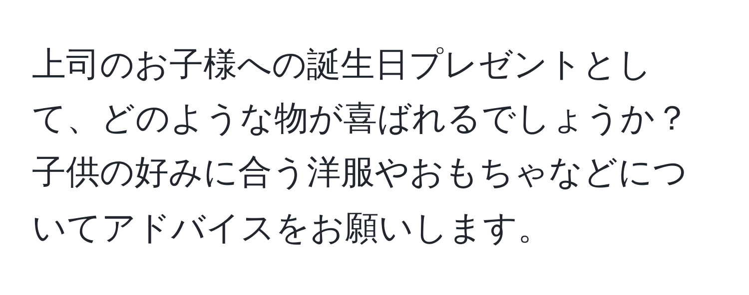 上司のお子様への誕生日プレゼントとして、どのような物が喜ばれるでしょうか？子供の好みに合う洋服やおもちゃなどについてアドバイスをお願いします。