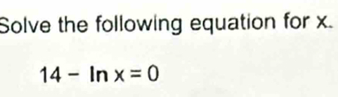 Solve the following equation for x.
14-ln x=0