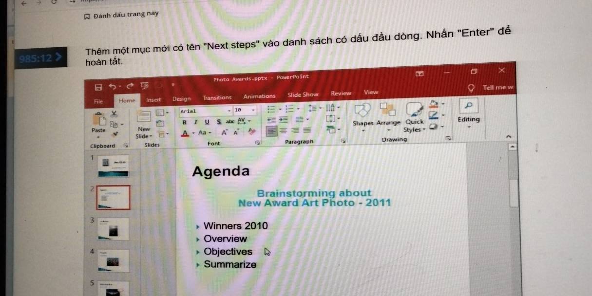 Á Đánh dấu trang này 
Thêm một mục mới có tên "Next steps" vào danh sách có dấu đầu dòng. Nhấn "Enter" để
9:5:12 a hoàn tất. 
Photo Awards.pptx - PowerPoint 
Tell me w 
File Home Insert Design Transitions Animations Slide Show Review View 
Arial 10 
B I U ab 
Paste New Shapes Arrange Styles " Quick Editing 
lide = Aa = 
Clipboard Slides Font Paragraph Drawing 
1 
Agenda 
2 
Brainstorming about 
New Award Art Photo - 2011 
3 
Winners 2010 
Overview 
4 Objectives 
Summarize 
5