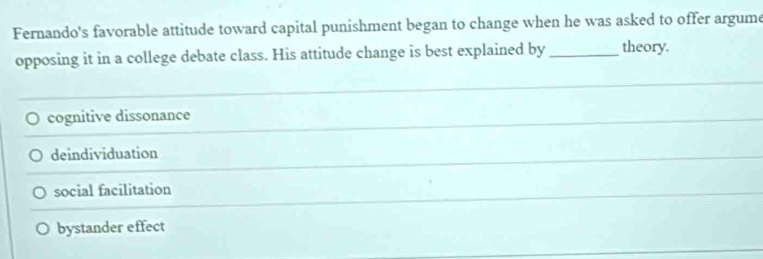 Fernando's favorable attitude toward capital punishment began to change when he was asked to offer argume
opposing it in a college debate class. His attitude change is best explained by_ theory.
cognitive dissonance
deindividuation
social facilitation
bystander effect