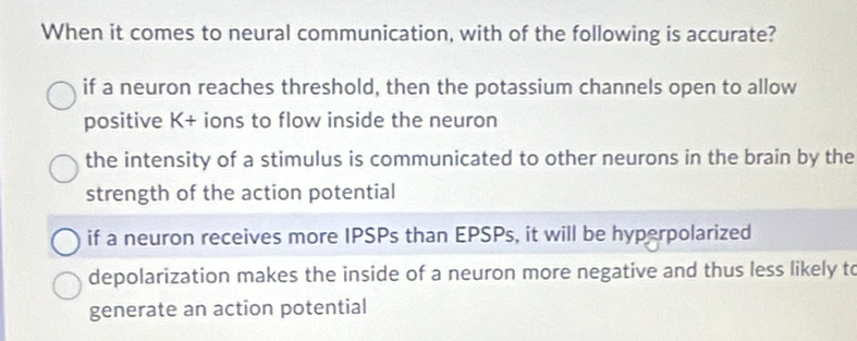 When it comes to neural communication, with of the following is accurate?
if a neuron reaches threshold, then the potassium channels open to allow
positive K+ ions to flow inside the neuron
the intensity of a stimulus is communicated to other neurons in the brain by the
strength of the action potential
if a neuron receives more IPSPs than EPSPs, it will be hyperpolarized
depolarization makes the inside of a neuron more negative and thus less likely to
generate an action potential