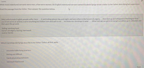 While most indentured servants were men, a few were women. An English indentured servant named Elizabeth Sprigs wrote a letter to her father describing her experience.
Read the passage from her letter. Then answer the question below
[We) unfortunate English people suffer here . . . .(I am] toiling almost day and night, and very often in the horse's drudgery, . .. then tied up and whipped to that degree that
uoon the round you'd not serve an animal, scarce anything but Indian corn and sallt to eat .... no shoes nor stockings to wear .. .. What rest we can get is to [wrap] ourselves up in a blanket and
horse's drudgery: boring, hard work Toiling: working hard
scances barelly
Which hardships did Sprigs describe in her letter? Select all that apply.
uncomfortable living quarters
boring and dithcult
harsh physical punishment
not much food to ea 
Next