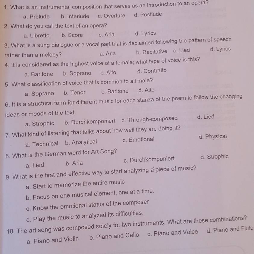 What is an instrumental composition that serves as an introduction to an opera?
a. Prelude b. Interlude c. Overture d. Postlude
2. What do you call the text of an opera?
a. Libretto b. Score c. Aria d. Lyrics
3. What is a sung dialogue or a vocal part that is declaimed following the pattern of speech
rather than a melody? a. Aria b. Recitative c. Lied d. Lyrics
4. It is considered as the highest voice of a female; what type of voice is this?
a. Baritone b. Soprano c. Alto d. Contralto
5. What classification of voice that is common to all male?
a. Soprano b. Tenor c. Baritone d. Alto
6. It is a structural form for different music for each stanza of the poem to follow the changing
ideas or moods of the text.
a. Strophic b. Durchkomponiert c. Through-composed d. Lied
7. What kind of listening that talks about how well they are doing it?
a. Technical b. Analytical c. Emotional d. Physical
8. What is the German word for Art Song?
a. Lied b. Aria c. Durchkomponiert d. Strophic
9. What is the first and effective way to start analyzing a piece of music?
a. Start to memorize the entire music
b. Focus on one musical element, one at a time.
c. Know the emotional status of the composer
d. Play the music to analyzed its difficulties.
10. The art song was composed solely for two instruments. What are these combinations?
a. Piano and Violin b. Piano and Cello c. Piano and Voice d. Piano and Flute