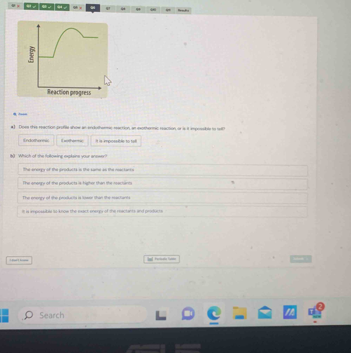 Q1 χ Q2 √ Q3 √ Q4 √ Q5 )( Q Q7 Q8 Q Q1 cm Par sa dts
Q Zoom
a) Does this reaction profile show an endothermic reaction, an exothermic reaction, or is it impossible to tell?
Endothermic Exothermic It is impossible to tell
b) Which of the following explains your answer?
The enerey of the products is the same as the reactants
The energy of the products is higher than the reactants
The energy of the products is lower than the reactants
It is impossible to know the exact energy of the reactants and products
In
I dan't know Periodic Table
Search