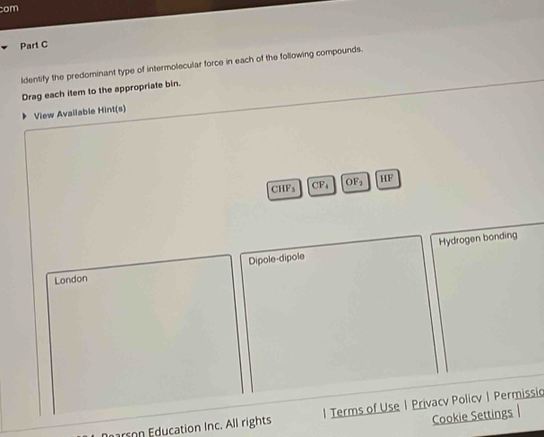 com 
Part C 
ldentify the predominant type of intermolecular force in each of the following compounds. 
Drag each item to the appropriate bin. 
View Available Hint(s) 
CHFs CFs OF HF 
Dipole-dipole Hydrogen bonding 
London 
dcation Inc. All rights | Terms of Use | Privacy Policy| Permissig 
Cookie Settings