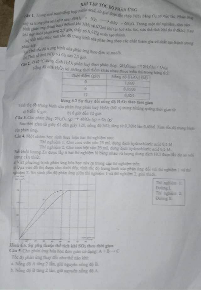 Bài Tập tốc Bộ phản ứng
cầu I. Trong quả trình tổng hợp nitric wid, có giải đượ đắc chúy NH, bằng O, có xác tác. Phân lma
hình phản ứng (bình kin) 560mi kh) NH_1
Trong một thi nghệm, cho vào
aky ra trong pha khi như sau: 4NH_2+ 50_2to 4NO+6H_2O và 672mả khả Oy (có xúc tác, các thể tích khi đo ở đhic), bau
khi thực biện phin ứng 2,5 gi, thấy có 0A32g nước tạo thành
(2) Vit biểu thức tinh tốc độ trung bình của phản (ng theo các chất tham gia và chất tạo thành trong
phản áng
Qự Tnh tc độ trung bình của phin ứng thao đơn vị mol/h
sị Tính số moi NHà và c
□^1 h sau 2,5 giờ.
Clo 2.040°C đang dịch H_2O_2 : phân huý theo phản lng: 2H:Chu to 21
Nẵng độ của H_2O_2 tại những thời điểm ng 62:
Sự thay đổi nông độ H_2O_2 heo  tờ i gian
Tnh tốc độ trung bình của phản ứng phân huý H_2O_2(Ws) *  ng nhông quảng thi giao tử
z) 0 đếo 6 gis. b) 6 giờ đến 12 giờ.
Câu 3. Cho phân ứng: 2N_2O_1(g)to 4NO_2(g)+O_2(g)
Sau thời gian từ giảy 61 đến giảy 120, nỗng độ NO; tăng từ 0,30M lên 0,MM. Tình tốc độ trung bình
của phân lng
Ca 4. Một nhóm học sinh thực hiện hai thi nghiệm sau:
Thí nghiệm 1: Cho zine viên vào 25 mL dung địch hydrochloric acid 0,5 M.
Thi nghiệm 2: Cho zinc bột vào 25 mL. dung địch hydrochloric acid 0,5 M.
Bể khối lượng Zn được lấy ở hai thí nghiệm là bằng nhau và lượng dung dịch HCI được lấy du so với
lựng cần thiết
*)Viết phương trình phản ứng hóa học xây ra trong cáo thí nghiệm trên.
8)Dựa vào đô thị được cho dưới đây, tính tốc độ trung bình của phin ứng đổi với thi nghiệm 1 và thí
nghiệm 2. So sánh tốc độ phản ứng giữa thi nghiệm 1 và thí nghiệm 2, giải thích.
Thi nghiệm 1:
Đuing I.
Thí nghiệm 2:
Đường II
Hình 6.5. Sự phụ thuộc thể tích khi SO2 theo thời gian
Câu 5. Cho phin ứng hóa học đơn giản có dạng: A+Bto C
Tốc độ phản ứng thay đổi như thể nào khi:
a. Nẵng độ A tăng 2 lần, giữ nguyên nồng độ B.
b. Nẵng độ) B tăng 2 lần, giữ nguyên nồng độ A.