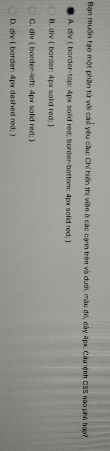Bạn muốn tạo một phần tử với các yêu cầu: Chỉ hiến thị viền ở các cạnh trên và dưới, màu đỏ, dày 4px. Câu lệnh CSS nào phù hợp?
A. div  border-top: 4px solid red; border-bottom: 4px solid red; 
B. div  border: 4px solid red; 
C. div  border-left: 4px solid red; 
D. div  border: 4px dashed red; 