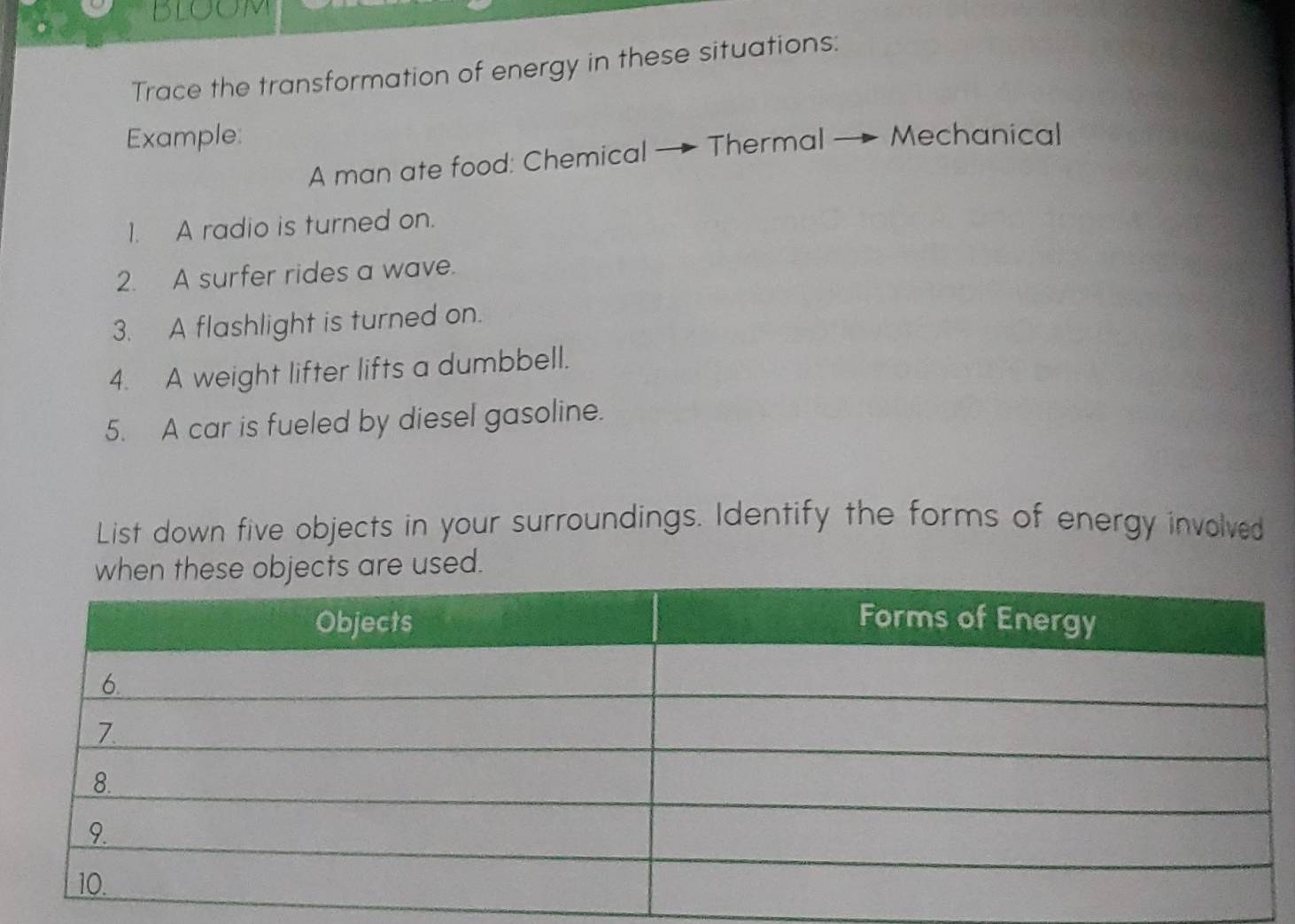 BLOON 
Trace the transformation of energy in these situations: 
Example: Mechanical 
A man ate food: Chemical — Thermal 
1. A radio is turned on. 
2. A surfer rides a wave. 
3. A flashlight is turned on. 
4. A weight lifter lifts a dumbbell. 
5. A car is fueled by diesel gasoline. 
List down five objects in your surroundings. Identify the forms of energy involved 
e used.
