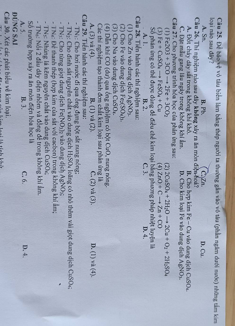 Đề bảo vệ vỏ tàu biển làm bằng thép người ta thường gắn vào vỏ tàu (phần ngâm dưới nước) những tấm kim
loại nào sau đây?
A. Sn. B. Pb. C. Zn. D. Cu.
Câu 26. Thí nghiệm nào sau đây không xảy ra ăn mòn điện hoá?
A. Đốt cháy dây sắt trong không khí khô. B. Cho hợp kim Fe - Cu vào dung dịch CuSO_4.
C. Đặt mẫu gang lâu ngày trong không khí ẩm. D. Cho kim loại Fe vào dung dịch AgNO_3.
Câu 27. Cho phương trình hóa học của phản ứng sau:
(1) Fe2O3+3COto 2Fe+3CO_2 (2) 2CuSO_4+2H_2Oto 2Cu+O_2+2H_2SO_4
(3) Fe+CuSO_4to FeSO_4+Cu (4) ZnO+Cto Zn+CO
Số phản ứng có thể được dùng để điều chế kim loại bằng phương pháp nhiệt luyện là
A. 1. B. 2. C. 3. D. 4.
Câu 28. Tiến hành các thí nghiệm sau:
(1) Cho Zn vào dung dịch AgNO_3.
(2) Cho Fe vào dung dịch Fe_2(SO_4)_3.
(3) Cho Na vào dung dịch CuSO_4.
(4) Dẫn khí CO (dư) qua ống nghiệm có bột CuO, nung nóng.
Các thí nghiệm tạo thành đơn chất kim loại sau phản ứng là
A. (3) và (4). B. (1) và (2). C. (2) và (3). D. (1) và (4).
Câu 29. Tiến hành các thí nghiệm sau:
- TNI: Cho hơi nước đi qua ống đựng bột sắt nung nóng;
- TN₂: Cho đinh sắt nguyên chất vào dung dịch H_2SO_4 loãng có nhỏ thêm vài giọt dung dịch CuSO_4;
- TN3: Cho từng giọt dung dịch Fe (NO_3) 2 vào dung dịch AgNO3;
- TN4: Để thanh thép (hợp kim của sắt với cacbon) trong không khí ẩm;
- TNs: Nhúng lá kẽm nguyên chất vào dung dịch CuSO
- TN₆: Nối 2 đầu dây điện nhôm và đồng để trong không khí ẩm.
Số trường hợp xảy ra ăn mòn điện hóa học là
A. 5. B. 3. C. 6. D. 4.
ĐÚNG SAi
Câu 30. Xét các phát biểu về kim loại.
Đai là tính khử