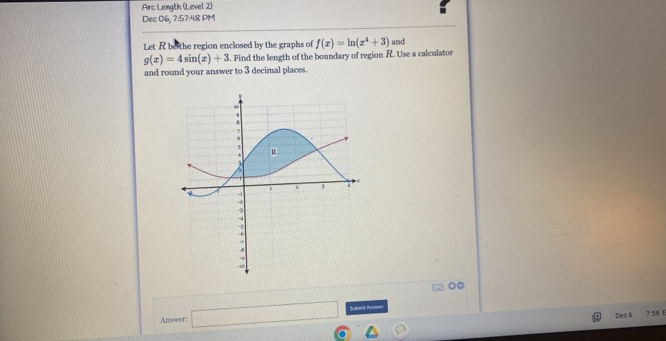 Arc Length (Level 2) 
Dec 06, 7:57:48 PM 
Let R bo the region enclosed by the graphs of f(x)=ln (x^4+3) and
g(x)=4sin (x)+3 5. Find the length of the boundary of region R. Use a calculator 
and round your answer to 3 decimal places. 
Answer: □ Sumit Anower 
Dec6 7:58