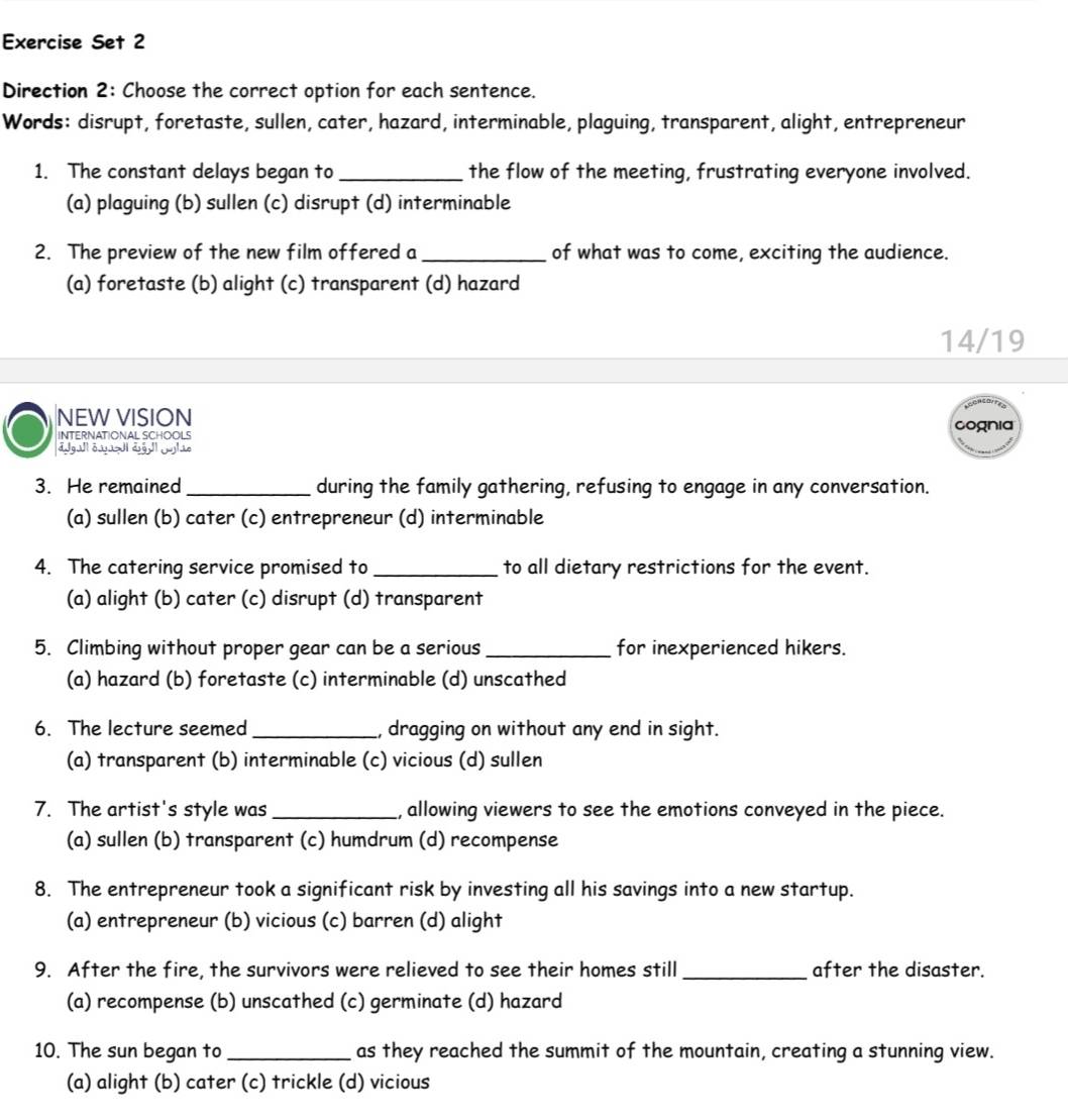 Exercise Set 2
Direction 2: Choose the correct option for each sentence.
Words: disrupt, foretaste, sullen, cater, hazard, interminable, plaguing, transparent, alight, entrepreneur
1. The constant delays began to_ the flow of the meeting, frustrating everyone involved.
(a) plaguing (b) sullen (c) disrupt (d) interminable
2. The preview of the new film offered a_ of what was to come, exciting the audience.
(a) foretaste (b) alight (c) transparent (d) hazard
14/19
NEW VISION nia
INTERNATIONAL SCHOOLS
3. He remained _during the family gathering, refusing to engage in any conversation.
(a) sullen (b) cater (c) entrepreneur (d) interminable
4. The catering service promised to_ to all dietary restrictions for the event.
(a) alight (b) cater (c) disrupt (d) transparent
5. Climbing without proper gear can be a serious _for inexperienced hikers.
(a) hazard (b) foretaste (c) interminable (d) unscathed
6. The lecture seemed_ , dragging on without any end in sight.
(a) transparent (b) interminable (c) vicious (d) sullen
7. The artist's style was _, allowing viewers to see the emotions conveyed in the piece.
(a) sullen (b) transparent (c) humdrum (d) recompense
8. The entrepreneur took a significant risk by investing all his savings into a new startup.
(a) entrepreneur (b) vicious (c) barren (d) alight
9. After the fire, the survivors were relieved to see their homes still_ after the disaster.
(a) recompense (b) unscathed (c) germinate (d) hazard
10. The sun began to_ as they reached the summit of the mountain, creating a stunning view.
(a) alight (b) cater (c) trickle (d) vicious