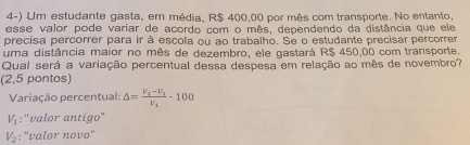 Um estudante gasta, em média, R$ 400,00 por mês com transporte. No entanto,
esse valor pode variar de acordo com o mês, dependendo da distância que ele
precisa percorrer para ir à escola ou ao trabalho. Se o estudante precisar percorrer
uma distância maior no mês de dezembro, ele gastará R$ 450,00 com transporte.
Qual será a variação percentual dessa despesa em relação ao mês de novembro?
(2,5 pontos)
Variação percentual: △ =frac V_2-V_1V_1· 100
V_1 : ''valor antigo''
V_2 : 'valor novo''