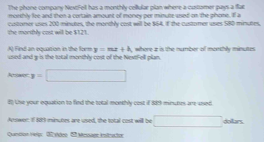 The phone company NextFell has a monthly cellular plan where a customer pays a flat 
monthly fee and then a certain amount of money per minute used on the phone. If a 
customer uses 200 minutes, the monthly cost will be $64. If the customer uses 580 minutes, 
the monthly cast will be $121. 
A) Find an equation in the form y=mx+b , where a: is the number of monthly minutes
used and y is the total monthly cost of the NextFell plan. 
Arswer. y=□
B) Use your equation to find the total monthly cost if 889 minutes are used. 
Answer: If 889 minutes are used, the total cost will be □ doliars. 
Question Help: E vídeo E Message instructor