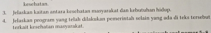 kesehatan. 
3. Jelaskan kaitan antara kesehatan masyarakat dan kebutuhan hidup. 
4. Jelaskan program yang telah dilakukan pemerintah selain yang ada di teks tersebut 
terkait kesehatan masyarakat.