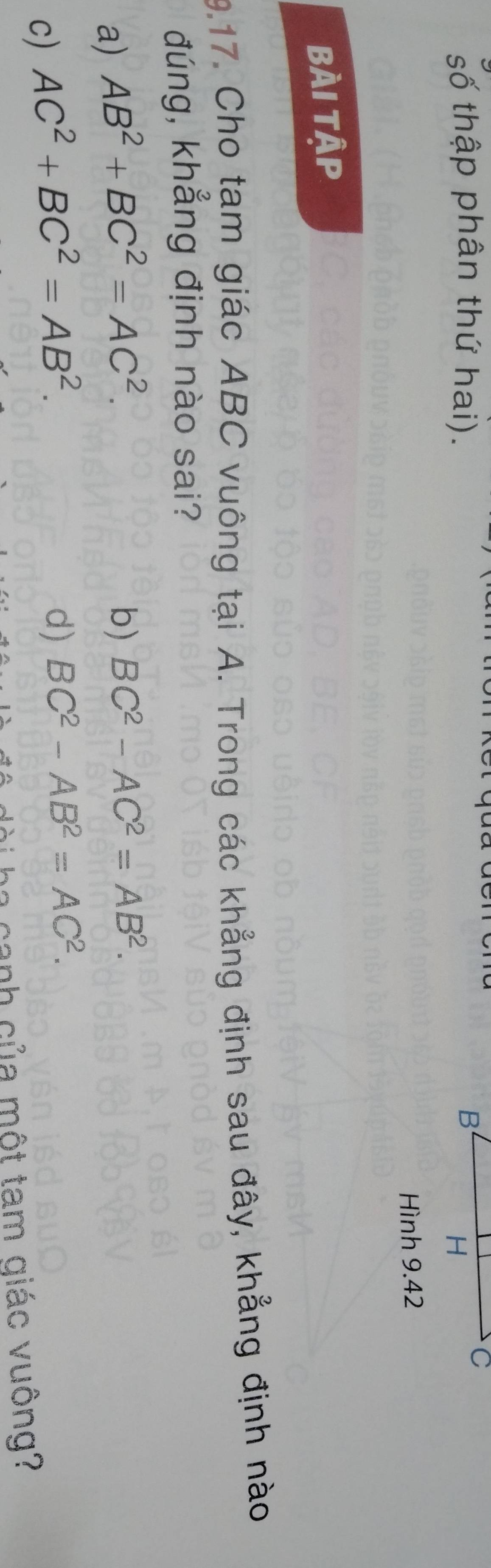số thập phân thứ hai). 
Hình 9.42
BÀi Tập
9.17. Cho tạm giác ABC vuông tại A. Trong các khẳng định sau đây, khẳng định nào
đúng, khẳng định nào sai?
a) AB^2+BC^2=AC^2. b) BC^2-AC^2=AB^2.
c) AC^2+BC^2=AB^2.
d) BC^2-AB^2=AC^2. 
nh của một tam qiác vuông?