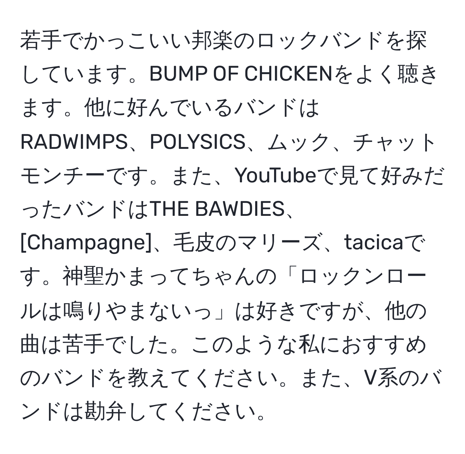 若手でかっこいい邦楽のロックバンドを探しています。BUMP OF CHICKENをよく聴きます。他に好んでいるバンドはRADWIMPS、POLYSICS、ムック、チャットモンチーです。また、YouTubeで見て好みだったバンドはTHE BAWDIES、[Champagne]、毛皮のマリーズ、tacicaです。神聖かまってちゃんの「ロックンロールは鳴りやまないっ」は好きですが、他の曲は苦手でした。このような私におすすめのバンドを教えてください。また、V系のバンドは勘弁してください。