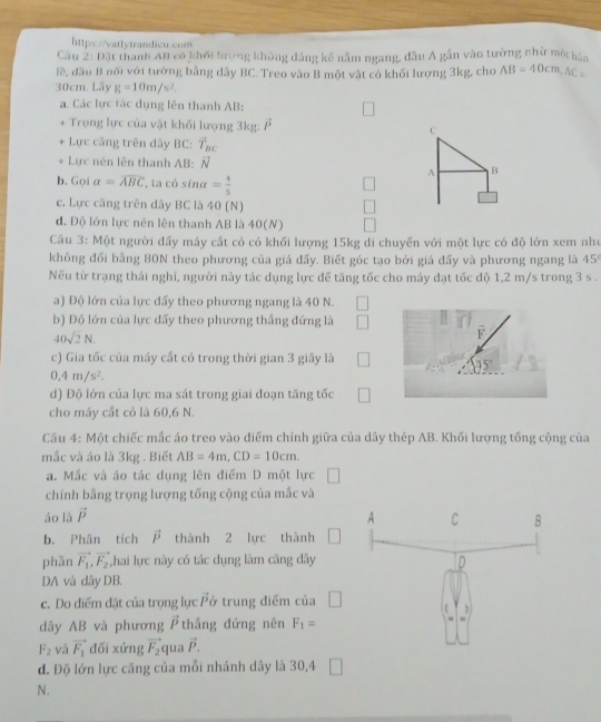 Cầu 2: Đặt thanh At có khối trợng không đảng kế nằm ngang, đầu A gần vào tường nhử một bản
lề, đầu B nổi với tường bằng dây BC. Treo vào B một vật có khối lượng 3kg, cho AB=40cm,AC=
30cm. Lấy g=10m/s^2.
a. Các lực tác dụng lên thanh AB:
+ Trọng lực của vật khối lượng 3kg: vector P C
+ Lực căng trên dây BC: vector T_BC
+ Lực nén lên thanh AB: vector N B
A
b. Goi a=overline ABC ta có sina = 4/5 
c. Lực căng trên dây BC là 40 (N)
d. Độ lớn lực nén lên thanh AB là 40(N)
Câu 3: Một người đấy máy cắt cỏ có khối lượng 15kg di chuyển với một lực có độ lớn xem như
không đổi bằng 80N theo phương của giá đấy. Biết góc tạo bởi giá đấy và phương ngang là 45°
Nếu từ trạng thái nghi, người này tác dụng lực để tăng tốc cho máy đạt tốc độ 1,2 m/s trong 3 s .
a) Độ lớn của lực đấy theo phương ngang là 40 N.
b) Độ lớn của lực đấy theo phương thắng đứng là
40sqrt(2)N.
overline F
c) Gia tốc của máy cất cỏ trong thời gian 3 giây là □ 45°
0,4m/s^2.
d) Độ lớn của lực ma sát trong giai đoạn tăng tốc □
cho máy cất cỏ là 60,6 N.
Câu 4: Một chiếc mắc áo treo vào điểm chính giữa của dây thép AB. Khối lượng tổng cộng của
mắc và áo là 3kg . Biết AB=4m,CD=10cm.
a. Mắc và áo tác dụng lên điểm D một lực
chính bằng trọng lượng tống cộng của mắc và
áo là vector P
b. Phân tích vector P thành 2 lực thành
phàn vector F_1,vector F_2 ,hai lực này có tác dụng làm căng dây
DA và dây DB.
c. Do diểm đặt của trọng lực vector P ở trung điểm của □
dây AB và phương vector P thắng đứng nên F_1=
F_2 và vector F_1 dối xứng vector F_2 qua vector P.
đ. Độ lớn lực căng của mỗi nhánh dây là 30,4 □
N.