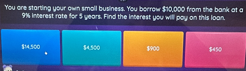 You are starting your own small business. You borrow $10,000 from the bank at a
9% interest rate for 5 years. Find the interest you will pay on this loan.
$14,500 $4,500 $900
$450